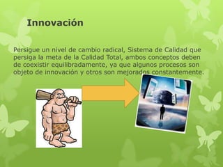 Innovación

Persigue un nivel de cambio radical, Sistema de Calidad que
persiga la meta de la Calidad Total, ambos conceptos deben
de coexistir equilibradamente, ya que algunos procesos son
objeto de innovación y otros son mejorados constantemente.
 