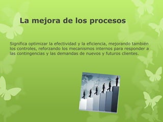 La mejora de los procesos


Significa optimizar la efectividad y la eficiencia, mejorando también
los controles, reforzando los mecanismos internos para responder a
las contingencias y las demandas de nuevos y futuros clientes.
 