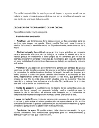 El mueble imprescindible de este lugar era el tinajero o aguador, en el cual se
hallaba la piedra porosa de origen volcánico que servía para filtrar el agua la cual
caía dentro de una tinaja de barro cocido



ORGANIZACIÓN Y EQUIPAMIENTO DE UNA COCINA.

Requisitos que debe reunir una cocina.

  Posibilidad de ampliación

              Las dimensiones de la cocina deben ser las apropiadas para los
servicios que tengan que prestar. Como medida Standard, suele tomarse la
medida del comedor, siendo la cocina las ¾ partes de este y nunca menos de la
mitad.

                                             Una buena visibilidad es necesaria
para el desarrollo adecuado de los trabajos de cocina, lo idóneo sería la luz
natural, porque no transforma el color propio de los alimentos, por lo cual se
aconseja disponer de amplios ventanales. La luz eléctrica por su parte, consistirá
en focos instalados directamente en las zonas de trabajo, en cantidad y potencia
suficientes.

                 Una cocina en pleno rendimiento genera gran cantidad de gases y
vapores y por ello tiene la necesidad de renovar la atmósfera viciada, la colocación
de ventanales de salida situados a la altura del ángulo formado por la pared y el
techo, provoca la salida de gases calientes que tienden a acumularse en esa
zona, dispondremos también de otros situados a bajo nivel, que permitirán la
entrada de aire frío, los más altos estarán situados cerca de la cocina y los más
bajos lejos, y esto se hace así porque si entra aire frío y está cerca de la cocina,
este aire puede enfriar las preparaciones.

                   Si el establecimiento no dispone de las suficientes salidas de
gases de forma natural, es necesario instalar medios mecánicos para la
renovación de la atmósfera, el sistema más frecuente es la instalación de
campanas extractoras que aspiran los humos y olores y renuevan el aire.

                    En una cocina se hace un gran consumo de agua, para limpiar
o cocinar, y esto obliga a instalar grandes pilas de agua caliente y fría, anchos
sumideros que eviten la posible obstrucción por acumulación de residuos y rejillas
protectoras para prevenir la obstrucción de los sumideros.

                           El establecimiento debe disponer un servicio de agua
potable abundante, con instalaciones apropiadas para su almacenamiento y
distribución (en caso de que sea necesario).
 