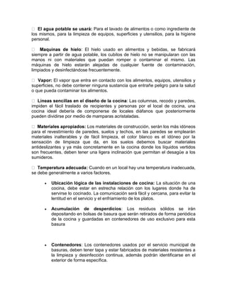Para el lavado de alimentos o como ingrediente de
los mismos, para la limpieza de equipos, superficies y utensilios, para la higiene
personal.

                        : El hielo usado en alimentos y bebidas, se fabricará
siempre a partir de agua potable, los cubitos de hielo no se manipularan con las
manos ni con materiales que puedan romper o contaminar el mismo. Las
máquinas de hielo estarán alejadas de cualquier fuente de contaminación,
limpiados y desinfectándose frecuentemente.

            El vapor que entra en contacto con los alimentos, equipos, utensilios y
superficies, no debe contener ninguna sustancia que entrañe peligro para la salud
o que pueda contaminar los alimentos.

                                               : Las columnas, recodo y paredes,
impiden el fácil traslado de recipientes y personas por el local de cocina, una
cocina ideal debería de componerse de locales diáfanos que posteriormente
pueden dividirse por medio de mamparas acristaladas.

                          : Los materiales de construcción, serán los más idóneos
para el revestimiento de paredes, suelos y techos, en las paredes se emplearán
materiales inalterables y de fácil limpieza, el color blanco es el idóneo por la
sensación de limpieza que da, en los suelos debemos buscar materiales
antideslizantes y ya más concretamente en la cocina donde los líquidos vertidos
son frecuentes, deben tener una ligera inclinación que permitan el desagüe a los
sumideros.

                           Cuando en un local hay una temperatura inadecuada,
se debe generalmente a varios factores.

         Ubicación lógica de las instalaciones de cocina: La situación de una
          cocina, debe estar en estrecha relación con los lugares donde ha de
          servirse lo cocinado. La comunicación será fácil y cercana, para evitar la
          lentitud en el servicio y el enfriamiento de los platos.

         Acumulación de desperdicios: Los residuos sólidos se irán
          depositando en bolsas de basura que serán retirados de forma periódica
          de la cocina y guardadas en contenedores de uso exclusivo para esta
          basura



         Contenedores: Los contenedores usados por el servicio municipal de
          basuras, deben tener tapa y estar fabricados de materiales resistentes a
          la limpieza y desinfección continua, además podrán identificarse en el
          exterior de forma específica.
 
