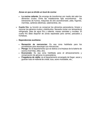 Zonas en que se divide un local de cocina:

       La cocina caliente: Se encarga de transformar por medio del calor los
        alimentos crudos. Entre las instalaciones fijas encontramos:      los
        extractores de humos, máquinas de aire acondicionado, pilas, fogones,
        marmitas, sartenes eléctricas, salamandras, etc.

   Cuarto frío: su función es conservar los alimentos perecederos, limpiar y
    racionar los géneros crudos y distribuirlos. Necesita contar con temperatura
    refrigerada, pilas de agua fría y caliente, mesas centrales y murales. El
    cuarto frío debe disponer de zonas separadas para carnes, pescados y
    hortalizas.

   Dependencias auxiliares:

       Recepción de mercancías: Es esa zona habilitada para los
        proveedores para descargar sus mercancías.
       Plonge: Es el departamento que se dedica a la limpieza de la batería de
        cocina (marmitas, ollas, etc).
       Economato: Es esa zona habilitada para el almacenamiento y
        conservación de géneros no perecederos.
       Fregaderos de vajilla: es el departamento encargado de fregar, secar y
        guardar todo el material de cristal, loza, acero inoxidable, etc.,
 