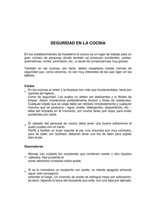 SEGURIDAD EN LA COCINA

En los establecimientos de hostelería la cocina es un lugar de trabajo para un
gran número de personas donde también se producen accidentes; caídas,
quemaduras, cortes, pinchazos, etc., a veces de consecuencias muy graves.

También en las cocinas, por tanto, deben respetarse ciertas normas de
seguridad que, como veremos, no son muy diferentes de las que rigen en los
talleres.


Caídas
  En las cocinas el orden y la limpieza son más que fundamentales, tanto por
  razones de higiene,
  Como de seguridad. Los suelos no deben ser deslizantes y sí fáciles de
  limpiar; deben mantenerse perfectamente limpios y libres de obstáculos.
  Cualquier objeto que se caiga debe ser retirado inmediatamente y cualquier
  mancha que se produzca - agua, aceite, detergentes, desperdicios, etc. -
  debe ser limpiada en el momento, por mucha tarea que haya, para evitar
  accidentes por caída.

  El calzado del personal de cocina debe tener una buena adherencia al
  suelo (suelas con un cierto
  Perfil) y facilitar un buen soporte al pie. Los chanclos son muy cómodos,
  pero se salen con facilidad; deberían tener una tira de talón para sujetar
  bien el pie.

Quemaduras

  Maneje con cuidado los recipientes que contienen aceite u otro líquidos
  calientes. Sea prudente al
  echar alimentos húmedos sobre aceite.

  Si se le incendiara un recipiente con aceite, no intente apagado echando
  agua; solo conseguirá
  extender el fuego. Un incendio de aceite se extingue mejor por sofocación,
  es decir, tapando la boca del recipiente que arde, con una tapa por ejemplo.
 