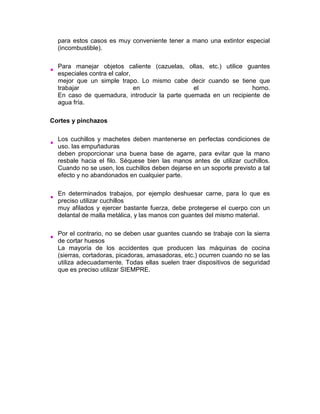 para estos casos es muy conveniente tener a mano una extintor especial
  (incombustible).

  Para manejar objetos caliente (cazuelas, ollas, etc.) utilice guantes
  especiales contra el calor,
  mejor que un simple trapo. Lo mismo cabe decir cuando se tiene que
  trabajar                    en               el                horno.
  En caso de quemadura, introducir la parte quemada en un recipiente de
  agua fría.

Cortes y pinchazos

  Los cuchillos y machetes deben mantenerse en perfectas condiciones de
  uso. las empuñaduras
  deben proporcionar una buena base de agarre, para evitar que la mano
  resbale hacia el filo. Séquese bien las manos antes de utilizar cuchillos.
  Cuando no se usen, los cuchillos deben dejarse en un soporte previsto a tal
  efecto y no abandonados en cualquier parte.

  En determinados trabajos, por ejemplo deshuesar carne, para lo que es
  preciso utilizar cuchillos
  muy afilados y ejercer bastante fuerza, debe protegerse el cuerpo con un
  delantal de malla metálica, y las manos con guantes del mismo material.

  Por el contrario, no se deben usar guantes cuando se trabaje con la sierra
  de cortar huesos
  La mayoría de los accidentes que producen las máquinas de cocina
  (sierras, cortadoras, picadoras, amasadoras, etc.) ocurren cuando no se las
  utiliza adecuadamente. Todas ellas suelen traer dispositivos de seguridad
  que es preciso utilizar SIEMPRE.
 