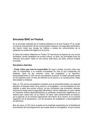 Encuesta ISHC en Fisalud.
En la encuesta realizada por el Instituto Silestone en la feria Fisalud ’07 se revela
el nivel de preocupación de los consumidores respecto a la seguridad alimentaria,
del mismo modo que recoge los hábitos y evalúa los conocimientos de la
población en materia de higiene en la cocina.

El stand del Instituto Silestone en Fisalud ’07 reproducía el aspecto de una cocina
doméstica, donde resaltaban los puntos críticos, es decir, los principales focos de
infección que puede haber en una cocina. Este tema, por tanto, arrancó nuestra
encuesta.

Resultados obtenidos

- Punto crítico que más ha sorprendido Sin lugar a dudas, el punto crítico que
más ha sorprendido a la muestra encuestada ha sido el que comprende los
tiradores, tanto de los armarios como del congelador y el frigorífico.
Aproximadamente un 25% de los encuestados reconoce no haber pensado jamás
en los tiradores como un foco de infección en la cocina y, en consecuencia, haber
descuidado su limpieza.

Sólo un 13% de los encuestados considera que es primordial prestar una especial
atención al chequeo diario de la nevera y el congelador. Los encuestados se han
referido a estos dos puntos críticos, ya que consideran que envuelven diversos
factores de riesgo para la seguridad alimentaria. Hemos detectado un gran interés
en mantener ambos electrodomésticos en perfectas condiciones higiénicas en su
exterior pero, sobre todo, en su interior. Es decir, este mantenimiento se traduce,
por lo general, en la correcta organización del interior de la nevera, en la correcta
regulación de la temperatura, y en los procesos de congelación y descongelación
de alimentos.

Muy de cerca, el 12% de la muestra se ha mostrado asombrada por la facilidad de
acumulación de microorganismos que puede darse en el fregadero, al que muchos
 