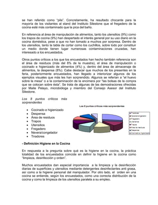 se han referido como “pila”. Concretamente, ha resultado chocante para la
mayoría de los visitantes al stand del Instituto Silestone que el fregadero de la
cocina esté más contaminado que la pica del baño.

En referencia al área de manipulación de alimentos, tanto los utensilios (9%) como
los trapos de cocina (9%) han despertado el interés general por su uso diario en la
cocina doméstica, pese a que no han tomado a muchos por sorpresa. Dentro de
los utensilios, tanto la tabla de cortar como los cuchillos, sobre todo por constituir
un medio donde tienen lugar numerosas contaminaciones cruzadas, han
interesado a los encuestados.

Otros puntos críticos a los que los encuestados han hecho también referencia son
el área de residuos (más del 8% de la muestra), el área de manipulación o
cocinado e higienizado de alimentos (4%) y, dentro del área de almacenaje de
alimentos, la despensa (8%). Cabe destacar que muchos de los presentes en la
feria, posteriormente encuestados, han llegado a interiorizar algunos de los
ejemplos visuales que más les han sorprendido. Algunos se referían a “el huevo
sobre la mesa” o a la contaminación de la encimera por “las bolsas de la compra
que se colocan sobre ésta”. Se trata de algunas de las demostraciones ofrecidas
por Maite Pelayo, microbióloga y miembro del Consejo Asesor del Instituto
Silestone.

Los 8 puntos       críticos   más
sorprendentes

      Cocinado e higienizado
      Despensa
      Área de residuos
      Trapos
      Utensilios
      Fregadero
      Nevera/congelador
      Tiradores

- Definición Higiene en la Cocina

En respuesta a la pregunta sobre qué es la higiene en la cocina, la práctica
totalidad de los encuestados coincide en definir la higiene en la cocina como
“limpieza, desinfección y orden”.

Muchos encuestados dan especial importancia a la limpieza y la desinfección
diarias de superficies y utensilios mediante detergentes desinfectantes anti grasa,
así como a la higiene personal del manipulador. Por otro lado, el orden en una
cocina se entiende, según los encuestados, como una correcta distribución de la
cocina y como la limpieza de los utensilios paralela a su empleo.
 