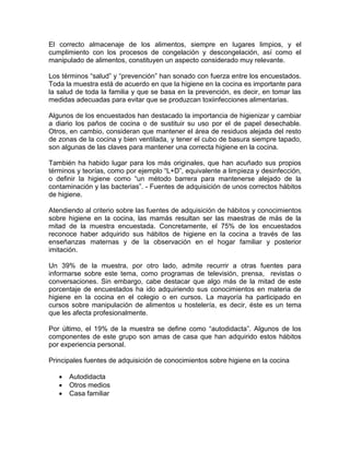 El correcto almacenaje de los alimentos, siempre en lugares limpios, y el
cumplimiento con los procesos de congelación y descongelación, así como el
manipulado de alimentos, constituyen un aspecto considerado muy relevante.

Los términos “salud” y “prevención” han sonado con fuerza entre los encuestados.
Toda la muestra está de acuerdo en que la higiene en la cocina es importante para
la salud de toda la familia y que se basa en la prevención, es decir, en tomar las
medidas adecuadas para evitar que se produzcan toxiinfecciones alimentarias.

Algunos de los encuestados han destacado la importancia de higienizar y cambiar
a diario los paños de cocina o de sustituir su uso por el de papel desechable.
Otros, en cambio, consideran que mantener el área de residuos alejada del resto
de zonas de la cocina y bien ventilada, y tener el cubo de basura siempre tapado,
son algunas de las claves para mantener una correcta higiene en la cocina.

También ha habido lugar para los más originales, que han acuñado sus propios
términos y teorías, como por ejemplo “L+D”, equivalente a limpieza y desinfección,
o definir la higiene como “un método barrera para mantenerse alejado de la
contaminación y las bacterias”. - Fuentes de adquisición de unos correctos hábitos
de higiene.

Atendiendo al criterio sobre las fuentes de adquisición de hábitos y conocimientos
sobre higiene en la cocina, las mamás resultan ser las maestras de más de la
mitad de la muestra encuestada. Concretamente, el 75% de los encuestados
reconoce haber adquirido sus hábitos de higiene en la cocina a través de las
enseñanzas maternas y de la observación en el hogar familiar y posterior
imitación.

Un 39% de la muestra, por otro lado, admite recurrir a otras fuentes para
informarse sobre este tema, como programas de televisión, prensa, revistas o
conversaciones. Sin embargo, cabe destacar que algo más de la mitad de este
porcentaje de encuestados ha ido adquiriendo sus conocimientos en materia de
higiene en la cocina en el colegio o en cursos. La mayoría ha participado en
cursos sobre manipulación de alimentos u hostelería, es decir, éste es un tema
que les afecta profesionalmente.

Por último, el 19% de la muestra se define como “autodidacta”. Algunos de los
componentes de este grupo son amas de casa que han adquirido estos hábitos
por experiencia personal.

Principales fuentes de adquisición de conocimientos sobre higiene en la cocina

      Autodidacta
      Otros medios
      Casa familiar
 