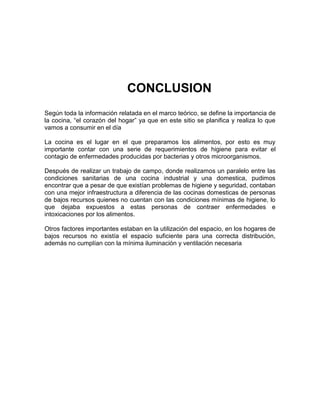 CONCLUSION
Según toda la información relatada en el marco teórico, se define la importancia de
la cocina, “el corazón del hogar” ya que en este sitio se planifica y realiza lo que
vamos a consumir en el día

La cocina es el lugar en el que preparamos los alimentos, por esto es muy
importante contar con una serie de requerimientos de higiene para evitar el
contagio de enfermedades producidas por bacterias y otros microorganismos.

Después de realizar un trabajo de campo, donde realizamos un paralelo entre las
condiciones sanitarias de una cocina industrial y una domestica, pudimos
encontrar que a pesar de que existían problemas de higiene y seguridad, contaban
con una mejor infraestructura a diferencia de las cocinas domesticas de personas
de bajos recursos quienes no cuentan con las condiciones mínimas de higiene, lo
que dejaba expuestos a estas personas de contraer enfermedades e
intoxicaciones por los alimentos.

Otros factores importantes estaban en la utilización del espacio, en los hogares de
bajos recursos no existía el espacio suficiente para una correcta distribución,
además no cumplían con la mínima iluminación y ventilación necesaria
 