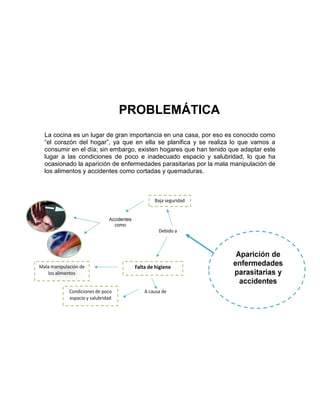 PROBLEMÁTICA
La cocina es un lugar de gran importancia en una casa, por eso es conocido como
“el corazón del hogar”, ya que en ella se planifica y se realiza lo que vamos a
consumir en el día; sin embargo, existen hogares que han tenido que adaptar este
lugar a las condiciones de poco e inadecuado espacio y salubridad, lo que ha
ocasionado la aparición de enfermedades parasitarias por la mala manipulación de
los alimentos y accidentes como cortadas y quemaduras.
 