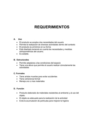 REQUERIMIENTOS

A.       Uso
        El producto se acopla a las necesidades del usuario
        Permite la realización de diversas actividades dentro del contexto
        El producto es armónico en su forma
        Está diseñado teniendo en cuenta las necesidades y medidas
         antropométricas del usuario.
        Es estable.


B. Estructurales
        Permite adaptarse a las condiciones del espacio
        Tiene una altura que permite al usuario realizar cómodamente las
         actividades


C. Formales
        Tiene aristas muertas para evitar accidentes
        Tiene coherencia formal
        Maneja uno o mas materiales


D. Función

        Producto elaborado de materiales resistentes al ambiente y al uso del
         objeto.
        El objeto es adecuado para la realización de la actividad
        Evita la acumulación de partículas para mejorar la higiene
 
