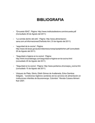 BIBLIOGRAFIA


-   “Encuesta ISHC”. Página: http://www.institutosilestone.com/encuesta.pdf
    (Consultado 20 de Agosto del 2011)

-   “La comida dentro del arte”. Página: http://www.alimentacion-
    sana.com.ar/informaciones/Chef/arte.htm (10 de Agosto del 2011)

-   “seguridad de la cocina”. Página:
    http://www.tdi.texas.gov/pubs/videoresourcessp/spstpkitchen.pdf (consultado
    20 de Agosto del 2011)

-   “Seguridad e higiene en la cocina”. Página:
    http://html.rincondelvago.com/seguridad-e-higiene-en-la-cocina.html
    (consultado 20 de Agosto del 2011)

-   “Seguridad en la cocina”. Página: http://www.paritarios.cl/consejos_cocina.htm
    (consultado 15 de Agosto del 2011)

-   Vázquez de Plata, Gloria, Elieth Gómez de Avellaneda, Edna Gamboa
    Delgado. “condiciones higiénico sanitarias de los servicios de alimentación en
    instituciones infantiles de Bucaramanga, Colombia”. Revista Cubana Aliment
    Nutr 2007.
 