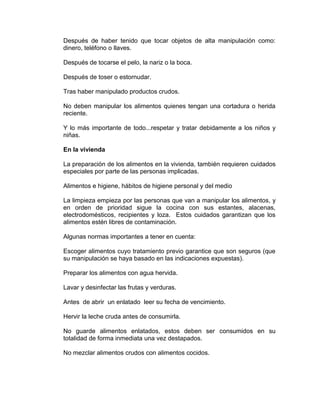 Después de haber tenido que tocar objetos de alta manipulación como:
dinero, teléfono o llaves.

Después de tocarse el pelo, la nariz o la boca.

Después de toser o estornudar.

Tras haber manipulado productos crudos.

No deben manipular los alimentos quienes tengan una cortadura o herida
reciente.

Y lo más importante de todo...respetar y tratar debidamente a los niños y
niñas.

En la vivienda

La preparación de los alimentos en la vivienda, también requieren cuidados
especiales por parte de las personas implicadas.

Alimentos e higiene, hábitos de higiene personal y del medio

La limpieza empieza por las personas que van a manipular los alimentos, y
en orden de prioridad sigue la cocina con sus estantes, alacenas,
electrodomésticos, recipientes y loza. Estos cuidados garantizan que los
alimentos estén libres de contaminación.

Algunas normas importantes a tener en cuenta:

Escoger alimentos cuyo tratamiento previo garantice que son seguros (que
su manipulación se haya basado en las indicaciones expuestas).

Preparar los alimentos con agua hervida.

Lavar y desinfectar las frutas y verduras.

Antes de abrir un enlatado leer su fecha de vencimiento.

Hervir la leche cruda antes de consumirla.

No guarde alimentos enlatados, estos deben ser consumidos en su
totalidad de forma inmediata una vez destapados.

No mezclar alimentos crudos con alimentos cocidos.
 