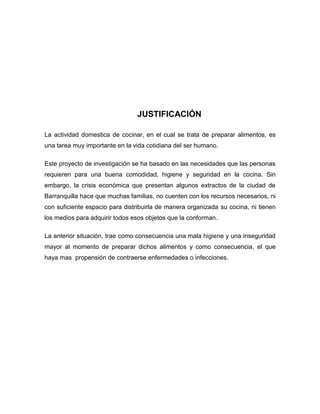 JUSTIFICACIÓN

La actividad domestica de cocinar, en el cual se trata de preparar alimentos, es
una tarea muy importante en la vida cotidiana del ser humano.

Este proyecto de investigación se ha basado en las necesidades que las personas
requieren para una buena comodidad, higiene y seguridad en la cocina. Sin
embargo, la crisis económica que presentan algunos extractos de la ciudad de
Barranquilla hace que muchas familias, no cuenten con los recursos necesarios, ni
con suficiente espacio para distribuirla de manera organizada su cocina, ni tienen
los medios para adquirir todos esos objetos que la conforman.

La anterior situación, trae como consecuencia una mala higiene y una inseguridad
mayor al momento de preparar dichos alimentos y como consecuencia, el que
haya mas propensión de contraerse enfermedades o infecciones.
 