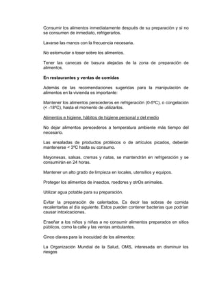 Consumir los alimentos inmediatamente después de su preparación y si no
se consumen de inmediato, refrigerarlos.

Lavarse las manos con la frecuencia necesaria.

No estornudar o toser sobre los alimentos.

Tener las canecas de basura alejadas de la zona de preparación de
alimentos.

En restaurantes y ventas de comidas

Además de las recomendaciones sugeridas para la manipulación de
alimentos en la vivienda es importante:

Mantener los alimentos perecederos en refrigeración (0-5ºC), o congelación
(< -18ºC), hasta el momento de utilizarlos.

Alimentos e higiene, hábitos de higiene personal y del medio

No dejar alimentos perecederos a temperatura ambiente más tiempo del
necesario.

Las ensaladas de productos protéicos o de artículos picados, deberán
mantenerse < 3ºC hasta su consumo.

Mayonesas, salsas, cremas y natas, se mantendrán en refrigeración y se
consumirán en 24 horas.

Mantener un alto grado de limpieza en locales, utensilios y equipos.

Proteger los alimentos de insectos, roedores y otrOs animales.

Utilizar agua potable para su preparación.

Evitar la preparación de calentados. Es decir las sobras de comida
recalentarlas al día siguiente. Estos pueden contener bacterias que podrían
causar intoxicaciones.

Enseñar a los niños y niñas a no consumir alimentos preparados en sitios
públicos, como la calle y las ventas ambulantes.

Cinco claves para la inocuidad de los alimentos:

La Organización Mundial de la Salud, OMS, interesada en disminuir los
riesgos
 