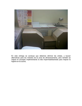 En esta entrega se concluye que debemos eliminar las aristas, y buscar
alternativas para los módulos de la zona de almacenamiento, pero también se
mejora el concepto implementando la tela impermeabilizándola para mejorar la
higiene en la cocina.
 