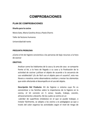COMPROBACIONES
PLAN DE COMPROBACIONES

Diseño para la cocina

Maria Soto, Maria Carolina Ariza y Paola Charris

Taller de factores humanos

Universidad del norte



PREGUNTA PROBLEMA

¿Como el kit de higiene concientiza a las personas de bajo recursos a la hora
de cocinar

OBJETIVO:

      Analizar como los habitantes de la casa y la ama de casa se comporte
      frente al kit, a la hora de llegada a su casa y la finalización de la
      actividad de cocinar ¿utilizan el objeto de acuerdo a la secuencia de
      uso establecida? ¿Es de fácil uso el objeto para el usuario?, esto nos
      llevara a nosotras como observadoras analizar y revisar los elementos
      que estén afectando el desempeño en el uso del objeto.

      Descripción Del Producto: Kit de higiene o sistema cuyo fin es
      concientizar a las familias sobre la importancia de la higiene en la
      cocina, el kit consiste en 5 zonas: lavado, trabajo, cocción,
      almacenamiento y desecho. De las cuales se centra en un
       cubridor de superficies (módulos) en el que se puede trabajar, e
      instalar fácilmente, se adapta a las cocina y es pedagógico ya que a
      través del color organiza las actividades según el nivel de riesgo de
 