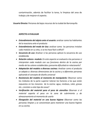 contaminación, además de facilitar la tarea, la limpieza del area de
      trabajo y de mejorar el aspecto.


Usuario Directo: Personas de bajos recursos de la ciudad de Barranquilla



      ASPECTO A EVALULAR

    Entendimiento del objeto ante el usuario: analizar como los habitantes
     de la reacciona ante el producto
    Entendimiento del modo de Uso: analizar como las personas instalan
     cada modulo en su sitio, si se les hace fácil o difícil?
    Secuencia de uso: Analizar si las personas aplican la secuencia de uso
     establecida
    Relación colores- modulo: En este aspecto se evaluará a las personas si
     interpretan cada modulo con sus funciones dentro de la cocina por
     medio de los colores establecidos ¿presenta dificultad en relacionarlo?
    Adaptación del modelo a diversas cocinas: Analizar como el producto
     se adapta a: diversas dimensiones de la cocina y a diferentes personas
     aplicando el concepto de diseño universal
    Resistencia del modelo al momento de manipularlo: Observar como
     los módulos de la parte superior toleran los factores a los que están
     expuestos en los mesones de la cocina: agua, residuos, calor, grasas
     etc. ¿resisten a este tipo de cosas?
    Verificación del material para el peso de utensilios Observar si el
     material soporta el peso en la zona de cubrimiento y de
     almacenamiento al momento de usarlo
    Elongación del material en una buena higiene Observar como las
     personas limpian y se concientizan para mantener una buena higiene
     en su cocina.
 