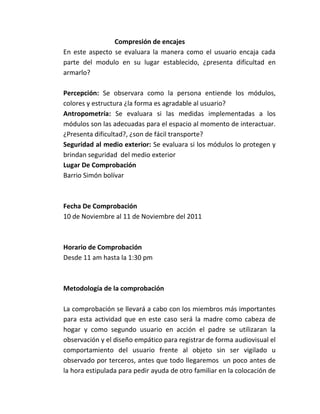 Compresión de encajes
En este aspecto se evaluara la manera como el usuario encaja cada
parte del modulo en su lugar establecido, ¿presenta dificultad en
armarlo?

Percepción: Se observara como la persona entiende los módulos,
colores y estructura ¿la forma es agradable al usuario?
Antropometría: Se evaluara si las medidas implementadas a los
módulos son las adecuadas para el espacio al momento de interactuar.
¿Presenta dificultad?, ¿son de fácil transporte?
Seguridad al medio exterior: Se evaluara si los módulos lo protegen y
brindan seguridad del medio exterior
Lugar De Comprobación
Barrio Simón bolívar



Fecha De Comprobación
10 de Noviembre al 11 de Noviembre del 2011



Horario de Comprobación
Desde 11 am hasta la 1:30 pm



Metodología de la comprobación

La comprobación se llevará a cabo con los miembros más importantes
para esta actividad que en este caso será la madre como cabeza de
hogar y como segundo usuario en acción el padre se utilizaran la
observación y el diseño empático para registrar de forma audiovisual el
comportamiento del usuario frente al objeto sin ser vigilado u
observado por terceros, antes que todo llegaremos un poco antes de
la hora estipulada para pedir ayuda de otro familiar en la colocación de
 