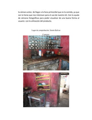 la cámara antes de llegar a la hora primordial que es la comida, ya que
son la horas que nos interesan para el uso de nuestro kit. Con la ayuda
de cámaras fotográficas para poder visualizar de una buena forma al
usuario con la utilización del producto.



               Lugar de comprobación: Simón Bolívar

                            Contexto:
 