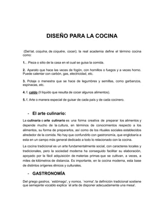 DISEÑO PARA LA COCINA

 (Del lat. coquīna, de coquĕre, cocer); la real academia define el término cocina
como:

1. . Pieza o sitio de la casa en el cual se guisa la comida.

2. Aparato que hace las veces de fogón, con hornillos o fuegos y a veces horno.
Puede calentar con carbón, gas, electricidad, etc.

3. Potaje o menestra que se hace de legumbres y semillas, como garbanzos,
espinacas, etc.

4. f. caldo (‖ líquido que resulta de cocer algunos alimentos).

5. f. Arte o manera especial de guisar de cada país y de cada cocinero.



   - El arte culinario:
La culinaria o arte culinario es una forma creativa de preparar los alimentos y
depende mucho de la cultura, en términos de conocimientos respecto a los
alimentos, su forma de prepararlos, así como de los rituales sociales establecidos
alrededor de la comida. No hay que confundirlo con gastronomía, que englobaría a
esta en un campo más general dedicado a todo lo relacionado con la cocina.

La cocina tradicional es un arte fundamentalmente social, con caracteres locales y
tradicionales, pero la sociedad moderna ha conseguido facilitar su elaboración,
apoyado por la fácil adquisición de materias primas que se cultivan, a veces, a
miles de kilómetros de distancia. Es importante, en la cocina moderna, esta base
de distintos orígenes étnicos y culturales.

   - GASTRONOMÍA
Del griego gastros, `estómago', y nomos, `norma'; la definición tradicional sostiene
que semejante vocablo explica `el arte de disponer adecuadamente una mesa'.
 