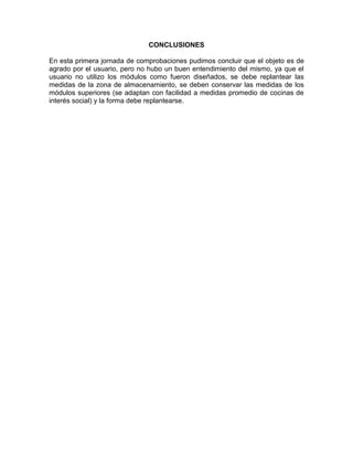 CONCLUSIONES

En esta primera jornada de comprobaciones pudimos concluir que el objeto es de
agrado por el usuario, pero no hubo un buen entendimiento del mismo, ya que el
usuario no utilizo los módulos como fueron diseñados, se debe replantear las
medidas de la zona de almacenamiento, se deben conservar las medidas de los
módulos superiores (se adaptan con facilidad a medidas promedio de cocinas de
interés social) y la forma debe replantearse.
 