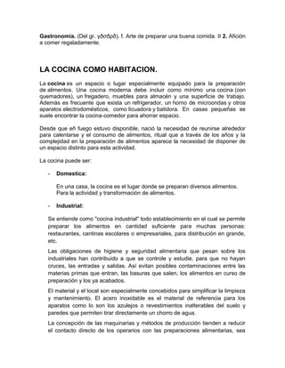 Gastronomía. (Del gr. γðσðρð). f. Arte de preparar una buena comida. II 2. Afición
a comer regaladamente.



LA COCINA COMO HABITACION.
La cocina es un espacio o lugar especialmente equipado para la preparación
de alimentos. Una cocina moderna debe incluir como mínimo una cocina (con
quemadores), un fregadero, muebles para almacén y una superficie de trabajo.
Además es frecuente que exista un refrigerador, un horno de microondas y otros
aparatos electrodomésticos, como licuadora y batidora. En casas pequeñas se
suele encontrar la cocina-comedor para ahorrar espacio.

Desde que eñ fuego estuvo disponible, nació la necesidad de reunirse alrededor
para calentarse y el consumo de alimentos, ritual que a través de los años y la
complejidad en la preparación de alimentos aparece la necesidad de disponer de
un espacio distinto para esta actividad.

La cocina puede ser:

   -   Domestica:

       En una casa, la cocina es el lugar donde se preparan diversos alimentos.
       Para la actividad y transformación de alimentos.

   -   Industrial:

   Se entiende como "cocina industrial" todo establecimiento en el cual se permite
   preparar los alimentos en cantidad suficiente para muchas personas:
   restaurantes, cantinas escolares o empresariales, para distribución en grande,
   etc.
   Las obligaciones de higiene y seguridad alimentaria que pesan sobre los
   industriales han contribuido a que se controle y estudie, para que no hayan
   cruces, las entradas y salidas. Así evitan posibles contaminaciones entre las
   materias primas que entran, las basuras que salen, los alimentos en curso de
   preparación y los ya acabados.
   El material y el local son especialmente concebidos para simplificar la limpieza
   y mantenimiento. El acero inoxidable es el material de referencia para los
   aparatos como lo son los azulejos o revestimientos inalterables del suelo y
   paredes que permiten tirar directamente un chorro de agua.
   La concepción de las maquinarias y métodos de producción tienden a reducir
   el contacto directo de los operarios con las preparaciones alimentarias, sea
 