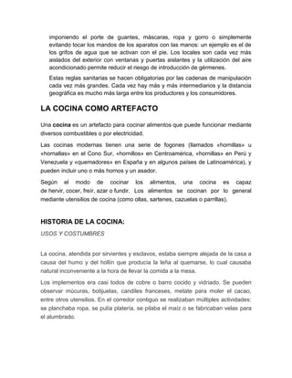 imponiendo el porte de guantes, máscaras, ropa y gorro o simplemente
   evitando tocar los mandos de los aparatos con las manos: un ejemplo es el de
   los grifos de agua que se activan con el pie. Los locales son cada vez más
   aislados del exterior con ventanas y puertas aislantes y la utilización del aire
   acondicionado permite reducir el riesgo de introducción de gérmenes.
   Estas reglas sanitarias se hacen obligatorias por las cadenas de manipulación
   cada vez más grandes. Cada vez hay más y más intermediarios y la distancia
   geográfica es mucho más larga entre los productores y los consumidores.

LA COCINA COMO ARTEFACTO

Una cocina es un artefacto para cocinar alimentos que puede funcionar mediante
diversos combustibles o por electricidad.

Las cocinas modernas tienen una serie de fogones (llamados «hornillas» u
«hornallas» en el Cono Sur, «hornillos» en Centroamérica, «hornillas» en Perú y
Venezuela y «quemadores» en España y en algunos países de Latinoamérica), y
pueden incluir uno o más hornos y un asador.

Según el modo de cocinar los alimentos, una cocina es capaz
de hervir, cocer, freír, azar o fundir. Los alimentos se cocinan por lo general
mediante utensilios de cocina (como ollas, sartenes, cazuelas o parrillas).


HISTORIA DE LA COCINA:
USOS Y COSTUMBRES


La cocina, atendida por sirvientes y esclavos, estaba siempre alejada de la casa a
causa del humo y del hollín que producía la leña al quemarse, lo cual causaba
natural inconveniente a la hora de llevar la comida a la mesa.

Los implementos era casi todos de cobre o barro cocido y vidriado. Se pueden
observar múcuras, botijuelas, candiles franceses, metate para moler el cacao,
entre otros utensilios. En el corredor contiguo se realizaban múltiples actividades:
se planchaba ropa, se pulía platería, se pilaba el maíz o se fabricaban velas para
el alumbrado.
 