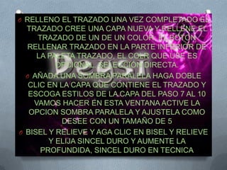 O RELLENO EL TRAZADO UNA VEZ COMPLETADO EL
  TRAZADO CREE UNA CAPA NUEVA Y RELLENE EL
     TRAZADO DE UN DE UN COLOR; EL BOTON
  RELLENAR TRAZADO EN LA PARTE INFERIOR DE
     LA PALETA TRAZADO, EL COLR QUE USE ES
          OPCIONAL. SELECCIÓN DIRECTA.
  O AÑADA UNA SOMBRA PARALELA HAGA DOBLE
   CLIC EN LA CAPA QUE CONTIENE EL TRAZADO Y
   ESCOGA ESTILOS DE LA CAPA DEL PASO 7 AL 10
    VAMOS HACER EN ESTA VENTANA ACTIVE LA
   OPCION SOMBRA PARALELA Y AJUSTELA COMO
           DESEE CON UN TAMAÑO DE 5
O BISEL Y RELIEVE Y AGA CLIC EN BISEL Y RELIEVE
        Y ELIJA SINCEL DURO Y AUMENTE LA
      PROFUNDIDA, SINCEL DURO EN TECNICA
 