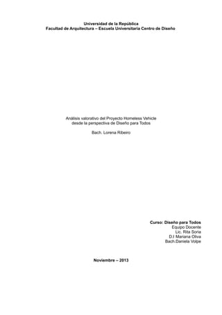 Universidad de la República
Facultad de Arquitectura – Escuela Universitaria Centro de Diseño

Análisis valorativo del Proyecto Homeless Vehicle
desde la perspectiva de Diseño para Todos
Bach. Lorena Ribeiro

Curso: Diseño para Todos
Equipo Docente
Lic. Rita Soria
D.I Mariana Oliva
Bach.Daniela Volpe

Noviembre – 2013

 