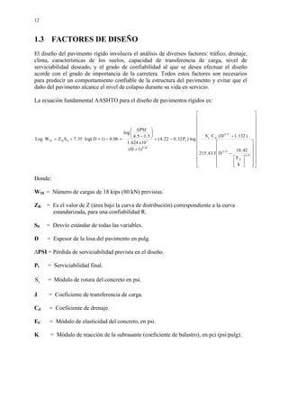 12
1.3 FACTORES DE DISEÑO
El diseño del pavimento rígido involucra el análisis de diversos factores: tráfico, drenaje,
clima, características de los suelos, capacidad de transferencia de carga, nivel de
serviciabilidad deseado, y el grado de confiabilidad al que se desea efectuar el diseño
acorde con el grado de importancia de la carretera. Todos estos factores son necesarios
para predecir un comportamiento confiable de la estructura del pavimento y evitar que el
daño del pavimento alcance el nivel de colapso durante su vida en servicio.
La ecuación fundamental AASHTO para el diseño de pavimentos rígidos es:














































−
−
−+
+






−
∆
+−++=
25.0
C
75.0
75.0
d
'
c
t
46.8
70R18
k
E
42.18
DJ63.215
)132.1D(CS
log)P32.022.4(
)1D(
10x624.1
5.15.4
PSI
log
06.0)1Dlog(35.7SZWLog
Donde:
W18 = Número de cargas de 18 kips (80 kN) previstas.
ZR = Es el valor de Z (área bajo la curva de distribución) correspondiente a la curva
estandarizada, para una confiabilidad R.
S0 = Desvío estándar de todas las variables.
D = Espesor de la losa del pavimento en pulg.
∆PSI = Pérdida de serviciabilidad prevista en el diseño.
Pt = Serviciabilidad final.
'
cS = Módulo de rotura del concreto en psi.
J = Coeficiente de transferencia de carga.
Cd = Coeficiente de drenaje.
EC = Módulo de elasticidad del concreto, en psi.
K = Módulo de reacción de la subrasante (coeficiente de balastro), en pci (psi/pulg).
 