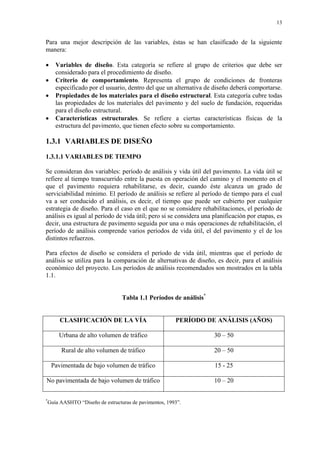 13
Para una mejor descripción de las variables, éstas se han clasificado de la siguiente
manera:
• Variables de diseño. Esta categoría se refiere al grupo de criterios que debe ser
considerado para el procedimiento de diseño.
• Criterio de comportamiento. Representa el grupo de condiciones de fronteras
especificado por el usuario, dentro del que un alternativa de diseño deberá comportarse.
• Propiedades de los materiales para el diseño estructural. Esta categoría cubre todas
las propiedades de los materiales del pavimento y del suelo de fundación, requeridas
para el diseño estructural.
• Características estructurales. Se refiere a ciertas características físicas de la
estructura del pavimento, que tienen efecto sobre su comportamiento.
1.3.1 VARIABLES DE DISEÑO
1.3.1.1 VARIABLES DE TIEMPO
Se consideran dos variables: período de análisis y vida útil del pavimento. La vida útil se
refiere al tiempo transcurrido entre la puesta en operación del camino y el momento en el
que el pavimento requiera rehabilitarse, es decir, cuando éste alcanza un grado de
serviciabilidad mínimo. El período de análisis se refiere al período de tiempo para el cual
va a ser conducido el análisis, es decir, el tiempo que puede ser cubierto por cualquier
estrategia de diseño. Para el caso en el que no se considere rehabilitaciones, el período de
análisis es igual al período de vida útil; pero si se considera una planificación por etapas, es
decir, una estructura de pavimento seguida por una o más operaciones de rehabilitación, el
período de análisis comprende varios períodos de vida útil, el del pavimento y el de los
distintos refuerzos.
Para efectos de diseño se considera el período de vida útil, mientras que el período de
análisis se utiliza para la comparación de alternativas de diseño, es decir, para el análisis
económico del proyecto. Los períodos de análisis recomendados son mostrados en la tabla
1.1.
Tabla 1.1 Períodos de análisis*
CLASIFICACIÓN DE LA VÍA PERÍODO DE ANÁLISIS (AÑOS)
Urbana de alto volumen de tráfico 30 – 50
Rural de alto volumen de tráfico 20 – 50
Pavimentada de bajo volumen de tráfico 15 - 25
No pavimentada de bajo volumen de tráfico 10 – 20
*
Guía AASHTO “Diseño de estructuras de pavimentos, 1993”.
 