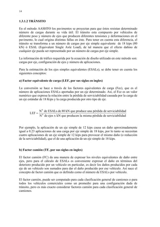 14
1.3.1.2 TRÁNSITO
En el método AASHTO los pavimentos se proyectan para que éstos resistan determinado
número de cargas durante su vida útil. El tránsito esta compuesto por vehículos de
diferente peso y número de ejes que producen diferentes tensiones y deformaciones en el
pavimento, lo cual origina distintas fallas en éste. Para tener en cuenta esta diferencia, el
tránsito se transforma a un número de cargas por eje simple equivalente de 18 kips (80
kN) ó ESAL (Equivalent Single Axle Load), de tal manera que el efecto dañino de
cualquier eje pueda ser representado por un número de cargas por eje simple.
La información de tráfico requerida por la ecuación de diseño utilizado en este método son:
cargas por eje, configuración de ejes y número de aplicaciones.
Para la estimación de los ejes simples equivalentes (ESALs), se debe tener en cuenta los
siguientes conceptos:
a) Factor equivalente de carga (LEF, por sus siglas en ingles)
La conversión se hace a través de los factores equivalentes de carga (Fec), que es el
número de aplicaciones ESALs aportadas por un eje determinado. Así, el Fce es un valor
numérico que expresa la relación entre la pérdida de serviciabilidad causada por la carga de
un eje estándar de 18 Kips y la carga producida por otro tipo de eje.
lidadserviciabidepérdidamismalaproducenquekNxejesdeN
lidadserviciabidepérdidaunaproducequekN80deESALsdeN
LEF 0
0
=
Por ejemplo, la aplicación de un eje simple de 12 kips causa un daño aproximadamente
igual a 0.23 aplicaciones de una carga por eje simple de 18 kips, por lo tanto se necesitan
cuatro aplicaciones de un eje simple de 12 kips para provocar el mismo daño (o reducción
de la serviciabilidad), que el de una aplicación de un eje simple de 18 kips.
b) Factor camión (TF, por sus siglas en ingles)
El factor camión (FC) da una manera de expresar los niveles equivalentes de daño entre
ejes, pero para el cálculo de ESALs es conveniente expresar el daño en términos del
deterioro producido por un vehículo en particular, es decir los daños producidos por cada
eje de un vehículo son sumados para dar el daño producido por ese vehículo. Así nace el
concepto de factor camión que es definido como el número de ESALs por vehículo.
El factor camión, puede ser computado para cada clasificación general de camiones o para
todos los vehículos comerciales como un promedio para una configuración dada de
tránsito, pero es más exacto considerar factores camión para cada clasificación general de
camiones.
 