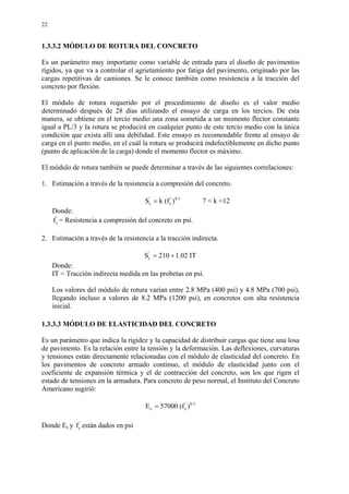 22
1.3.3.2 MÓDULO DE ROTURA DEL CONCRETO
Es un parámetro muy importante como variable de entrada para el diseño de pavimentos
rígidos, ya que va a controlar el agrietamiento por fatiga del pavimento, originado por las
cargas repetitivas de camiones. Se le conoce también como resistencia a la tracción del
concreto por flexión.
El módulo de rotura requerido por el procedimiento de diseño es el valor medio
determinado después de 28 días utilizando el ensayo de carga en los tercios. De esta
manera, se obtiene en el tercio medio una zona sometida a un momento flector constante
igual a PL/3 y la rotura se producirá en cualquier punto de este tercio medio con la única
condición que exista allí una debilidad. Este ensayo es recomendable frente al ensayo de
carga en el punto medio, en el cuál la rotura se producirá indefectiblemente en dicho punto
(punto de aplicación de la carga) donde el momento flector es máximo.
El módulo de rotura también se puede determinar a través de las siguientes correlaciones:
1. Estimación a través de la resistencia a compresión del concreto.
5.0'
c
'
c )f(kS = 7 < k <12
Donde:
'
cf = Resistencia a compresión del concreto en psi.
2. Estimación a través de la resistencia a la tracción indirecta.
IT02.1210S'
c +=
Donde:
IT = Tracción indirecta medida en las probetas en psi.
Los valores del módulo de rotura varían entre 2.8 MPa (400 psi) y 4.8 MPa (700 psi),
llegando incluso a valores de 8.2 MPa (1200 psi), en concretos con alta resistencia
inicial.
1.3.3.3 MÓDULO DE ELASTICIDAD DEL CONCRETO
Es un parámetro que indica la rigidez y la capacidad de distribuir cargas que tiene una losa
de pavimento. Es la relación entre la tensión y la deformación. Las deflexiones, curvaturas
y tensiones están directamente relacionadas con el módulo de elasticidad del concreto. En
los pavimentos de concreto armado continuo, el módulo de elasticidad junto con el
coeficiente de expansión térmica y el de contracción del concreto, son los que rigen el
estado de tensiones en la armadura. Para concreto de peso normal, el Instituto del Concreto
Americano sugirió:
5.0'
cc )f(57000E =
Donde Ec y '
cf están dados en psi
 