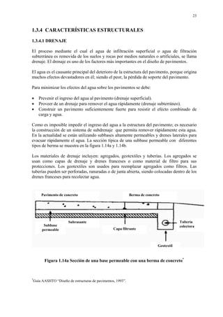 23
1.3.4 CARACTERÍSTICAS ESTRUCTURALES
1.3.4.1 DRENAJE
El proceso mediante el cual el agua de infiltración superficial o agua de filtración
subterránea es removida de los suelos y rocas por medios naturales o artificiales, se llama
drenaje. El drenaje es uno de los factores más importantes en el diseño de pavimentos.
El agua es el causante principal del deterioro de la estructura del pavimento, porque origina
muchos efectos devastadores en él; siendo el peor, la pérdida de soporte del pavimento.
Para minimizar los efectos del agua sobre los pavimentos se debe:
• Prevenir el ingreso del agua al pavimento (drenaje superficial).
• Proveer de un drenaje para remover el agua rápidamente (drenaje subterráneo).
• Construir un pavimento suficientemente fuerte para resistir el efecto combinado de
carga y agua.
Como es imposible impedir el ingreso del agua a la estructura del pavimento; es necesario
la construcción de un sistema de subdrenaje que permita remover rápidamente esta agua.
En la actualidad se están utilizando subbases altamente permeables y drenes laterales para
evacuar rápidamente el agua. La sección típica de una subbase permeable con diferentes
tipos de berma se muestra en la figura 1.14a y 1.14b.
Los materiales de drenaje incluyen: agregados, geotextiles y tuberías. Los agregados se
usan como capas de drenaje y drenes franceses o como material de filtro para sus
protecciones. Los geotextiles son usados para reemplazar agregados como filtros. Las
tuberías pueden ser perforadas, ranuradas o de junta abierta, siendo colocadas dentro de los
drenes franceses para recolectar agua.
Figura 1.14a Sección de una base permeable con una berma de concreto*
*
Guía AASHTO “Diseño de estructuras de pavimentos, 1993”.
Berma de concretoPavimento de concreto
Tubería
colectora
Geotextil
Capa filtrante
Subrasante
Subbase
permeable
 