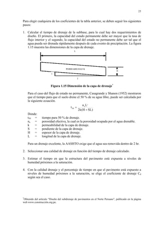 25
Para elegir cualquiera de los coeficientes de la tabla anterior, se deben seguir los siguientes
pasos:
1. Calcular el tiempo de drenaje de la subbase, para lo cual hay dos requerimientos de
diseño. El primero, la capacidad del estado permanente debe ser mayor que la tasa de
flujo interior y el segundo, la capacidad del estado no permanente debe ser tal que el
agua pueda ser drenada rápidamente después de cada evento de precipitación. La figura
1.15 muestra las dimensiones de la capa de drenaje.
Figura 1.15 Dimensión de la capa de drenaje*
Para el caso del flujo de estado no permanente, Casagrande y Shanon (1952) mostraron
que el tiempo para que el suelo drene el 50 % de su agua libre, puede ser calculada por
la siguiente ecuación.
)SLH(k2
Ln
t
2
e
50
+
=
Donde:
t50 = tiempo para 50 % de drenaje.
ne = porosidad efectiva, la cual es la porosidad ocupada por el agua drenable.
k = permeabilidad de la capa de drenaje.
S = pendiente de la capa de drenaje.
H = espesor de la capa de drenaje.
L = longitud de la capa de drenaje.
Para un drenaje excelente, la AASHTO exige que el agua sea removida dentro de 2 hr.
2. Seleccionar una calidad de drenaje en función del tiempo de drenaje calculado.
3. Estimar el tiempo en que la estructura del pavimento está expuesta a niveles de
humedad próximos a la saturación.
4. Con la calidad drenaje y el porcentaje de tiempo en que el pavimento está expuesto a
niveles de humedad próximos a la saturación, se elige el coeficiente de drenaje Cd
según sea el caso.
*
Obtenido del artículo “Diseño del subdrenaje de pavimentos en el Norte Peruano”, publicado en la página
web www.construcción.org.pe.
 