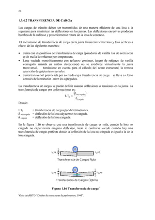 26
1.3.4.2 TRANSFERENCIA DE CARGA
Las cargas de tránsito deben ser transmitidas de una manera eficiente de una losa a la
siguiente para minimizar las deflexiones en las juntas. Las deflexiones excesivas producen
bombeo de la subbase y posteriormente rotura de la losa de concreto.
El mecanismo de transferencia de carga en la junta transversal entre losa y losa se lleva a
efecto de las siguientes maneras:
• Junta con dispositivos de transferencia de carga (pasadores de varilla lisa de acero) con
o sin malla de refuerzo por temperatura.
• Losa vaciada monolíticamente con refuerzo continuo, (acero de refuerzo de varilla
corrugada armada en ambas direcciones) no se establece virtualmente la junta
transversal, tomándose en cuenta para el cálculo del acero estructural la remota
aparición de grietas transversales.
• Junta transversal provocada por aserrado cuya transferencia de carga se lleva a efecto
a través de la trabazón entre los agregados.
La transferencia de cargas se puede definir usando deflexiones o tensiones en la junta. La
transferencia de cargas por deformaciones es:
( )
adaargc
adaargcno
LT
δ
δ
=δ
Donde:
LTδ = transferencia de cargas por deformaciones.
δ no cargada = deflexión de la losa adyacente no cargada.
δ cargada = deflexión de la losa cargada.
En la figura 1.16 se observa que una transferencia de cargas es nula, cuando la losa no
cargada no experimenta ninguna deflexión, todo lo contrario sucede cuando hay una
transferencia de cargas perfecta donde la deflexión de la losa no cargada es igual a la de la
losa cargada.
Figura 1.16 Transferencia de carga*
*
Guía AASHTO “Diseño de estructuras de pavimentos, 1993”.
 