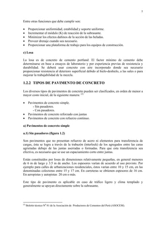 5
Entre otras funciones que debe cumplir son:
• Proporcionar uniformidad, estabilidad y soporte uniforme.
• Incrementar el módulo (K) de reacción de la subrasante.
• Minimizar los efectos dañinos de la acción de las heladas.
• Proveer drenaje cuando sea necesario.
• Proporcionar una plataforma de trabajo para los equipos de construcción.
c) Losa
La losa es de concreto de cemento portland. El factor mínimo de cemento debe
determinarse en base a ensayos de laboratorio y por experiencia previas de resistencia y
durabilidad. Se deberá usar concreto con aire incorporado donde sea necesario
proporcionar resistencia al deterioro superficial debido al hielo-deshielo, a las sales o para
mejorar la trabajabilidad de la mezcla.
1.2.2 TIPOS DE PAVIMENTO DE CONCRETO
Los diversos tipos de pavimentos de concreto pueden ser clasificados, en orden de menor a
mayor costo inicial, de la siguiente manera: (2)
• Pavimentos de concreto simple.
- Sin pasadores.
- Con pasadores.
• Pavimentos de concreto reforzado con juntas
• Pavimentos de concreto con refuerzo continuo.
a) Pavimentos de concreto simple
a.1) Sin pasadores (figura 1.2)
Son pavimentos que no presentan refuerzo de acero ni elementos para transferencia de
cargas, ésta se logra a través de la trabazón (interlock) de los agregados entre las caras
agrietadas debajo de las juntas aserradas o formadas. Para que esta transferencia sea
efectiva, es necesario que se use un espaciamiento corto entre juntas.
Están constituidos por losas de dimensiones relativamente pequeñas, en general menores
de 6 m de largo y 3.5 m de ancho. Los espesores varían de acuerdo al uso previsto. Por
ejemplo para calles de urbanizaciones residenciales, éstos varían entre 10 y 15 cm, en las
denominadas colectoras entre 15 y 17 cm. En carreteras se obtienen espesores de 16 cm.
En aeropistas y autopistas 20 cm o más.
Este tipo de pavimento es aplicable en caso de tráfico ligero y clima templado y
generalmente se apoyan directamente sobre la subrasante.
(2)
Boletín técnico N0
81 de la Asociación de Productores de Cementos del Perú (ASOCEM).
 