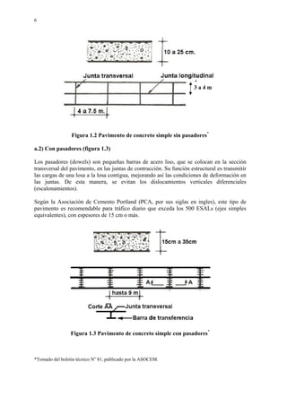 6
Figura 1.2 Pavimento de concreto simple sin pasadores*
a.2) Con pasadores (figura 1.3)
Los pasadores (dowels) son pequeñas barras de acero liso, que se colocan en la sección
transversal del pavimento, en las juntas de contracción. Su función estructural es transmitir
las cargas de una losa a la losa contigua, mejorando así las condiciones de deformación en
las juntas. De esta manera, se evitan los dislocamientos verticales diferenciales
(escalonamientos).
Según la Asociación de Cemento Portland (PCA, por sus siglas en ingles), este tipo de
pavimento es recomendable para tráfico diario que exceda los 500 ESALs (ejes simples
equivalentes), con espesores de 15 cm o más.
Figura 1.3 Pavimento de concreto simple con pasadores*
*Tomado del boletín técnico No
81, publicado por la ASOCEM.
3 a 4 m
 