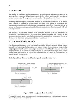 8
1.2.3 JUNTAS
La función de las juntas consiste en mantener las tensiones de la losa provocadas por la
contracción y expansión del pavimento dentro de los valores admisibles del concreto; o
disipar tensiones debidas a agrietamientos inducidos debajo de las mismas losas.
Son muy importantes para garantizar la duración de la estructura, siendo una de las pautas
para calificar la bondad de un pavimento. Por otro lado, deben ser rellenadas con
materiales apropiados, utilizando técnicas constructivas específicas. En consecuencia, la
conservación y oportuna reparación de las fallas en las juntas son decisivas para la vida útil
de un pavimento.
De acuerdo a su ubicación respecto de la dirección principal o eje del pavimento, se
denominan como longitudinales y transversales. Según la función que cumplen se les
denomina de contracción, articulación, construcción expansión y aislamiento. Según la
forma, se les denomina, rectas, machimbradas y acanaladas.
1.2.3.1 JUNTAS DE CONTRACCIÓN
Su objetivo es inducir en forma ordenada la ubicación del agrietamiento del pavimento
causada por la contracción (retracción) por secado y/o por temperatura del concreto. Se
emplea para reducir la tensión causada por la curvatura y el alabeo de losas. Los pasadores
se pueden usar en las juntas de contracción para la transferencia de cargas, bajo ciertas
condiciones. Sin embargo, se espera que la transferencia de cargas se logre mediante la
trabazón entre los agregados.
En la figura 1.6 se observan los diferentes tipos de juntas de contracción
Figura 1.6 Tipos de juntas de contracción*
*
Tomado del artículo “Design and construction of joint for concrete highways”, publicado por la American
Concrete Pavement Association (ACPA).
Tipo B - vinculadaTipo A – c/pasadores
Tipo C – s/pasadores
 
