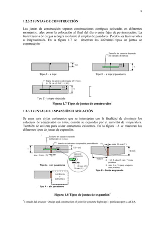 9
1.2.3.2 JUNTAS DE CONSTRUCCIÓN
Las juntas de construcción separan construcciones contiguas colocadas en diferentes
momentos, tales como la colocación al final del día o entre fajas de pavimentación. La
transferencia de cargas se logra mediante el empleo de pasadores. Pueden ser transversales
o longitudinales. En la figura 1.7 se observan los diferentes tipos de juntas de
construcción.
Figura 1.7 Tipos de juntas de construcción*
1.2.3.3 JUNTAS DE EXPANSIÓN O AISLACIÓN
Se usan para aislar pavimentos que se interceptan con la finalidad de disminuir los
esfuerzos de compresión en éstos, cuando se expanden por el aumento de temperatura.
También se utilizan para aislar estructuras existentes. En la figura 1.8 se muestran los
diferentes tipos de juntas de expansión.
Figura 1.8 Tipos de juntas de expansión*
*
Tomado del artículo “Design and construction of joint for concrete highways”, publicado por la ACPA.
Tipo A – a tope
Tipo C – a tope vinculada
Tipo B – a tope c/pasadores
 