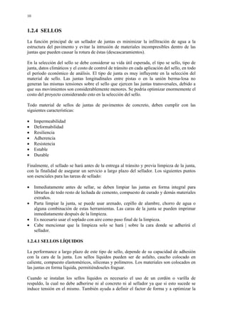 10
1.2.4 SELLOS
La función principal de un sellador de juntas es minimizar la infiltración de agua a la
estructura del pavimento y evitar la intrusión de materiales incompresibles dentro de las
juntas que pueden causar la rotura de éstas (descascaramientos).
En la selección del sello se debe considerar su vida útil esperada, el tipo se sello, tipo de
junta, datos climáticos y el costo de control de tránsito en cada aplicación del sello, en todo
el período económico de análisis. El tipo de junta es muy influyente en la selección del
material de sello. Las juntas longitudinales entre pistas o en la unión berma-losa no
generan las mismas tensiones sobre el sello que ejercen las juntas transversales, debido a
que sus movimientos son considerablemente menores. Se podría optimizar enormemente el
costo del proyecto considerando esto en la selección del sello.
Todo material de sellos de juntas de pavimentos de concreto, deben cumplir con las
siguientes características:
• Impermeabilidad
• Deformabilidad
• Resiliencia
• Adherencia
• Resistencia
• Estable
• Durable
Finalmente, el sellado se hará antes de la entrega al tránsito y previa limpieza de la junta,
con la finalidad de asegurar un servicio a largo plazo del sellador. Los siguientes puntos
son esenciales para las tareas de sellado:
• Inmediatamente antes de sellar, se deben limpiar las juntas en forma integral para
librarlas de todo resto de lechada de cemento, compuesto de curado y demás materiales
extraños.
• Parta limpiar la junta, se puede usar arenado, cepillo de alambre, chorro de agua o
alguna combinación de estas herramientas. Las caras de la junta se pueden imprimar
inmediatamente después de la limpieza.
• Es necesario usar el soplado con aire como paso final de la limpieza.
• Cabe mencionar que la limpieza solo se hará | sobre la cara donde se adherirá el
sellador.
1.2.4.1 SELLOS LÍQUIDOS
La performance a largo plazo de este tipo de sello, depende de su capacidad de adhesión
con la cara de la junta. Los sellos líquidos pueden ser de asfalto, caucho colocado en
caliente, compuesto elastoméricos, siliconas y polímeros. Los materiales son colocados en
las juntas en forma líquida, permitiéndoseles fraguar.
Cuando se instalan los sellos líquidos es necesario el uso de un cordón o varilla de
respaldo, la cual no debe adherirse ni al concreto ni al sellador ya que si esto sucede se
induce tensión en el mismo. También ayuda a definir el factor de forma y a optimizar la
 