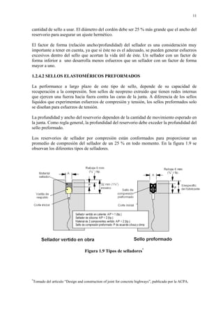 11
cantidad de sello a usar. El diámetro del cordón debe ser 25 % más grande que el ancho del
reservorio para asegurar un ajuste hermético.
El factor de forma (relación ancho/profundidad) del sellador es una consideración muy
importante a tener en cuenta, ya que si éste no es el adecuado, se pueden generar esfuerzos
excesivos dentro del sello que acortan la vida útil de éste. Un sellador con un factor de
forma inferior a uno desarrolla menos esfuerzos que un sellador con un factor de forma
mayor a uno.
1.2.4.2 SELLOS ELASTOMÉRICOS PREFORMADOS
La performance a largo plazo de este tipo de sello, depende de su capacidad de
recuperación a la compresión. Son sellos de neopreno extruido que tienen redes internas
que ejercen una fuerza hacia fuera contra las caras de la junta. A diferencia de los sellos
líquidos que experimentan esfuerzos de compresión y tensión, los sellos preformados solo
se diseñan para esfuerzos de tensión.
La profundidad y ancho del reservorio dependen de la cantidad de movimiento esperado en
la junta. Como regla general, la profundidad del reservorio debe exceder la profundidad del
sello preformado.
Los reservorios de sellador por compresión están conformados para proporcionar un
promedio de compresión del sellador de un 25 % en todo momento. En la figura 1.9 se
observan los diferentes tipos de selladores.
Figura 1.9 Tipos de selladores*
*
Tomado del artículo “Design and construction of joint for concrete highways”, publicado por la ACPA.
 