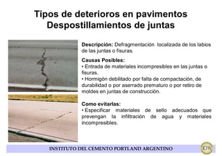 Tipos de deterioros en pavimentos
   Despostillamientos de juntas
             Descripción: Defragmentación localizada de los labios
             de las juntas o fisuras.
             Causas Posibles:
             • Entrada de materiales incompresibles en las juntas o
             fisuras.
             • Hormigón debilitado por falta de compactación, de
             durabilidad o por aserrado prematuro o por retiro de
             moldes en juntas de construcción.

             Como evitarlas:
             • Especificar materiales de sello adecuados que
             prevengan la infiltración de agua y materiales
             incompresibles.



   INSTITUTO DEL CEMENTO PORTLAND ARGENTINO
 