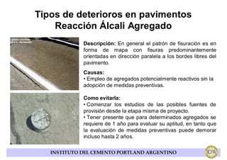 Tipos de deterioros en pavimentos
    Reacción Álcali Agregado
             Descripción: En general el patrón de fisuración es en
             forma de mapa con fisuras predominantemente
             orientadas en dirección paralela a los bordes libres del
             pavimento.
             Causas:
             • Empleo de agregados potencialmente reactivos sin la
             adopción de medidas preventivas.

             Como evitarla:
             • Comenzar los estudios de las posibles fuentes de
             provisión desde la etapa misma de proyecto.
             • Tener presente que para determinados agregados se
             requiere de 1 año para evaluar su aptitud, en tanto que
             la evaluación de medidas preventivas puede demorar
             incluso hasta 2 años.

   INSTITUTO DEL CEMENTO PORTLAND ARGENTINO
 