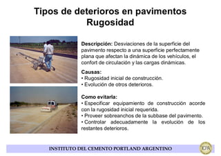 Tipos de deterioros en pavimentos
           Rugosidad

             Descripción: Desviaciones de la superficie del
             pavimento respecto a una superficie perfectamente
             plana que afectan la dinámica de los vehículos, el
             confort de circulación y las cargas dinámicas.
             Causas:
             • Rugosidad inicial de construcción.
             • Evolución de otros deterioros.

             Como evitarla:
             • Especificar equipamiento de construcción acorde
             con la rugosidad inicial requerida.
             • Proveer sobreanchos de la subbase del pavimento.
             • Controlar adecuadamente la evolución de los
             restantes deterioros.


   INSTITUTO DEL CEMENTO PORTLAND ARGENTINO
 