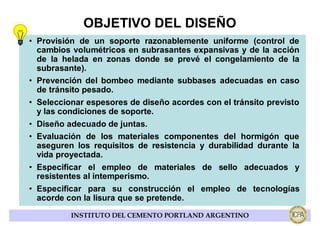 OBJETIVO DEL DISEÑO
• Provisión de un soporte razonablemente uniforme (control de
  cambios volumétricos en subrasantes expansivas y de la acción
  de la helada en zonas donde se prevé el congelamiento de la
  subrasante).
• Prevención del bombeo mediante subbases adecuadas en caso
  de tránsito pesado.
• Seleccionar espesores de diseño acordes con el tránsito previsto
  y las condiciones de soporte.
• Diseño adecuado de juntas.
• Evaluación de los materiales componentes del hormigón que
  aseguren los requisitos de resistencia y durabilidad durante la
  vida proyectada.
• Especificar el empleo de materiales de sello adecuados y
  resistentes al intemperismo.
• Especificar para su construcción el empleo de tecnologías
  acorde con la lisura que se pretende.

          INSTITUTO DEL CEMENTO PORTLAND ARGENTINO
 