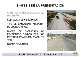 SÍNTESIS DE LA PRESENTACIÓN

• CRITERIOS Y RECOMENDACIONES
  DE DISEÑO.
• SUBRASANTES Y SUBBASES.
• TIPO DE BANQUINAS, ADOPCIÓN
  DE SOBREANCHOS.
• DISEÑO  DE   ESPESORES     DE
  PAVIMENTOS RÍGIDOS POR LOS
  MÉTODOS; PCA ED.1984 Y AASHTO
  1993.
• DISEÑO DE JUNTAS.



          INSTITUTO DEL CEMENTO PORTLAND ARGENTINO
 