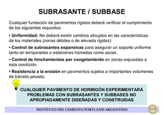 SUBRASANTE / SUBBASE
Cualquier fundación de pavimentos rígidos deberá verificar el cumplimiento
de los siguientes requisitos:
• Uniformidad: No deberá existir cambios abruptos en las características
de los materiales (zonas débiles o de elevada rigidez)
• Control de subrasantes expansivas para asegurar un soporte uniforme
tanto en temporadas o estaciones húmedas como secas.
• Control de hinchamientos por congelamiento en zonas expuestas a
esta condición.
• Resistencia a la erosión en pavimentos sujetos a importantes volúmenes
de tránsito pesado.


     CUALQUIER PAVIMENTO DE HORMIGÓN EXPERIMENTARÁ
       PROBLEMAS CON SUBRASANTES Y SUBBASES NO
        APROPIADAMENTE DISEÑADAS Y CONSTRUIDAS

              INSTITUTO DEL CEMENTO PORTLAND ARGENTINO
 