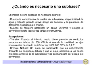 ¿Cuándo es necesario una subbase?

El empleo de una subbase es necesaria cuando:
• Cuando la combinación de suelos de subrasante, disponibilidad de
agua y tránsito pesado prevé riesgo de bombeo y la presencia de
deterioros asociados a la misma.
• Cuando se requiere garantizar un apoyo uniforme y estable al
pavimento o para facilitar las tareas constructivas.

Excepciones:
• Tránsito: Cuando el tránsito medio diario previsto de vehículos
pesados es inferior de 200 VP/día ó cuando la cantidad de ejes
equivalentes de diseño es inferior de 1.000.000 EE´s de 8,2 T.
• Drenaje Natural: Un suelo de subrasante que es naturalmente
drenante no bombeará debido a que el agua percolará a las capas
inferiores a través de la subrasante y no permanecerá por debajo del
pavimento.

          INSTITUTO DEL CEMENTO PORTLAND ARGENTINO
 