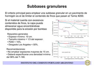 Subbases granulares
El criterio principal para emplear una subbase granular en un pavimento de
hormigón es el de limitar el contenido de finos que pasan el Tamiz #200.
Si el material cuenta con excesivos
contenidos de finos, la capa puede
almacenar agua encontrándose
disponible para la erosión por bombeo
 Requisitos generales
 • Espesor mínimo: 10 cm.
 • Tamaño máximo < 1/3 del espesor.
 • P200 < 15%.
 • Desgaste Los Angeles < 50%.

 Recomendaciones:
 • No emplear espesores mayores de 15 cm.
 • Deberá especificarse una densidad mínima
 del 98% del T-180.

              INSTITUTO DEL CEMENTO PORTLAND ARGENTINO
 