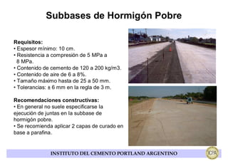 Subbases de Hormigón Pobre

Requisitos:
• Espesor mínimo: 10 cm.
• Resistencia a compresión de 5 MPa a
  8 MPa.
• Contenido de cemento de 120 a 200 kg/m3.
• Contenido de aire de 6 a 8%.
• Tamaño máximo hasta de 25 a 50 mm.
• Tolerancias: ± 6 mm en la regla de 3 m.

Recomendaciones constructivas:
• En general no suele especificarse la
ejecución de juntas en la subbase de
hormigón pobre.
• Se recomienda aplicar 2 capas de curado en
base a parafina.


              INSTITUTO DEL CEMENTO PORTLAND ARGENTINO
 